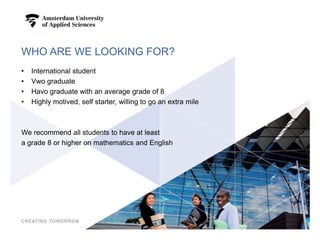 WHO ARE WE LOOKING FOR?
• International student
• Vwo graduate
• Havo graduate with an average grade of 8
• Highly motived, self starter, willing to go an extra mile
We recommend all students to have at least
a grade 8 or higher on mathematics and English
4
 