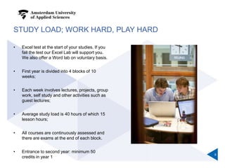 STUDY LOAD; WORK HARD, PLAY HARD
• Excel test at the start of your studies. If you
fail the test our Excel Lab will support you.
We also offer a Word lab on voluntary basis.
• First year is divided into 4 blocks of 10
weeks;
• Each week involves lectures, projects, group
work, self study and other activities such as
guest lectures;
• Average study load is 40 hours of which 15
lesson hours;
• All courses are continuously assessed and
there are exams at the end of each block.
• Entrance to second year: minimum 50
credits in year 1
6
 