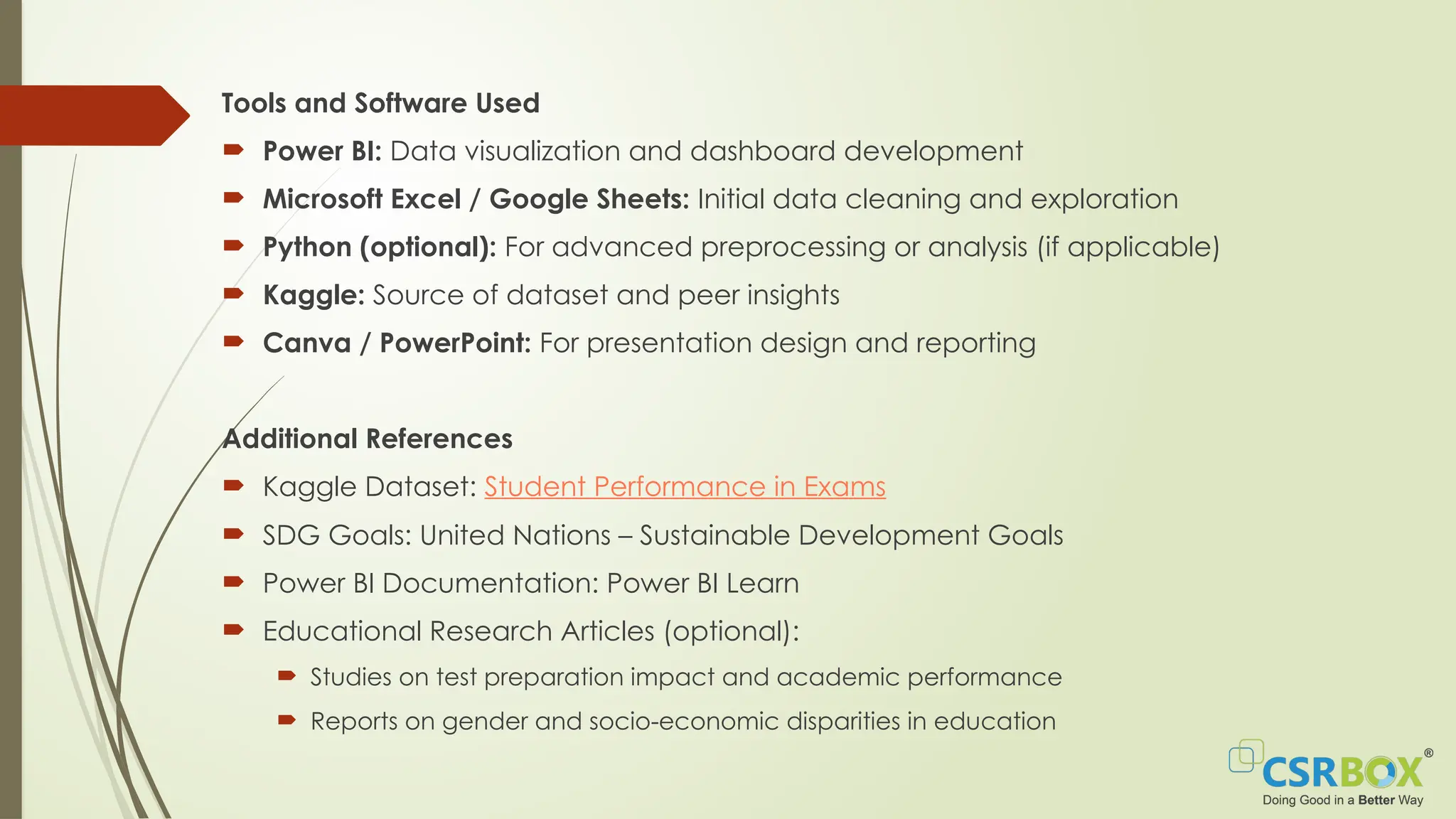 Tools and Software Used
 Power BI: Data visualization and dashboard development
 Microsoft Excel / Google Sheets: Initial data cleaning and exploration
 Python (optional): For advanced preprocessing or analysis (if applicable)
 Kaggle: Source of dataset and peer insights
 Canva / PowerPoint: For presentation design and reporting
Additional References
 Kaggle Dataset: Student Performance in Exams
 SDG Goals: United Nations – Sustainable Development Goals
 Power BI Documentation: Power BI Learn
 Educational Research Articles (optional):
 Studies on test preparation impact and academic performance
 Reports on gender and socio-economic disparities in education
 