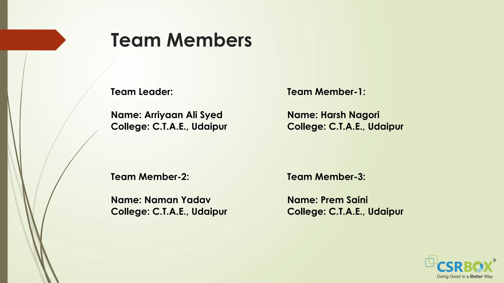 Team Members
Team Leader:
Name: Arriyaan Ali Syed
College: C.T.A.E., Udaipur
Team Member-1:
Name: Harsh Nagori
College: C.T.A.E., Udaipur
Team Member-2:
Name: Naman Yadav
College: C.T.A.E., Udaipur
Team Member-3:
Name: Prem Saini
College: C.T.A.E., Udaipur
 