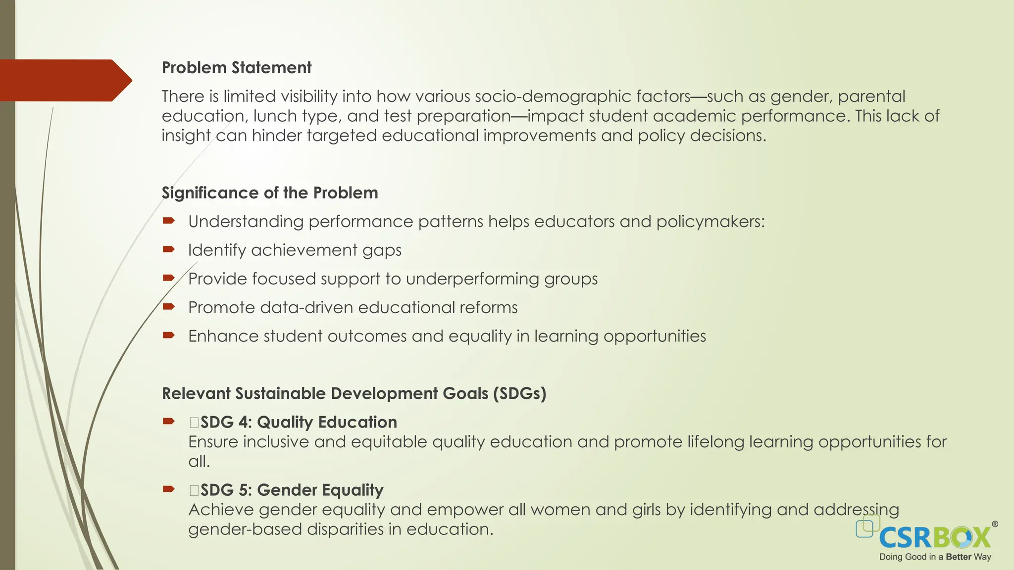 Problem Statement
There is limited visibility into how various socio-demographic factors—such as gender, parental
education, lunch type, and test preparation—impact student academic performance. This lack of
insight can hinder targeted educational improvements and policy decisions.
Significance of the Problem
 Understanding performance patterns helps educators and policymakers:
 Identify achievement gaps
 Provide focused support to underperforming groups
 Promote data-driven educational reforms
 Enhance student outcomes and equality in learning opportunities
Relevant Sustainable Development Goals (SDGs)
 🎯SDG 4: Quality Education
Ensure inclusive and equitable quality education and promote lifelong learning opportunities for
all.
 🎯SDG 5: Gender Equality
Achieve gender equality and empower all women and girls by identifying and addressing
gender-based disparities in education.
 