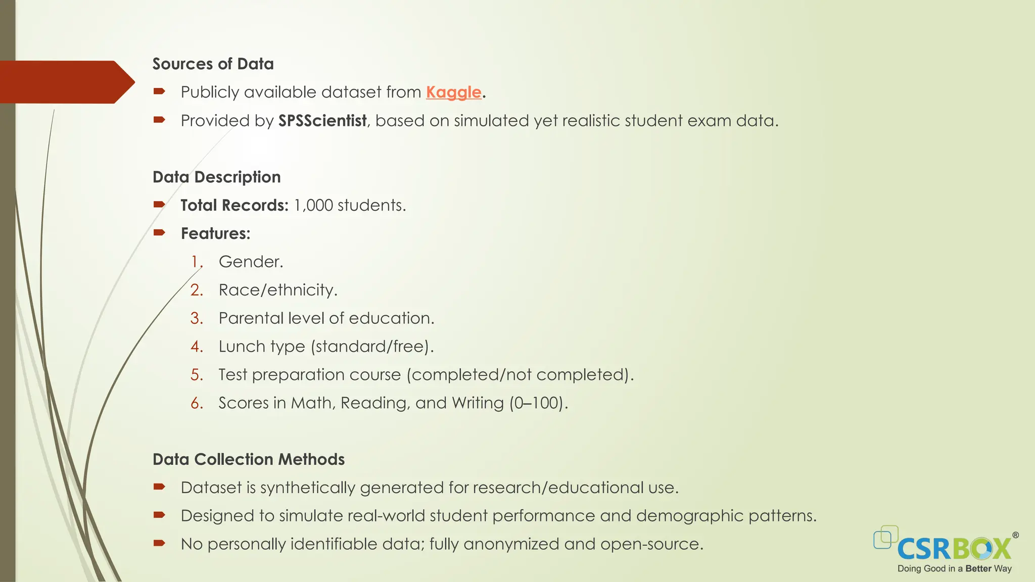 Sources of Data
 Publicly available dataset from Kaggle.
 Provided by SPSScientist, based on simulated yet realistic student exam data.
Data Description
 Total Records: 1,000 students.
 Features:
1. Gender.
2. Race/ethnicity.
3. Parental level of education.
4. Lunch type (standard/free).
5. Test preparation course (completed/not completed).
6. Scores in Math, Reading, and Writing (0–100).
Data Collection Methods
 Dataset is synthetically generated for research/educational use.
 Designed to simulate real-world student performance and demographic patterns.
 No personally identifiable data; fully anonymized and open-source.
 