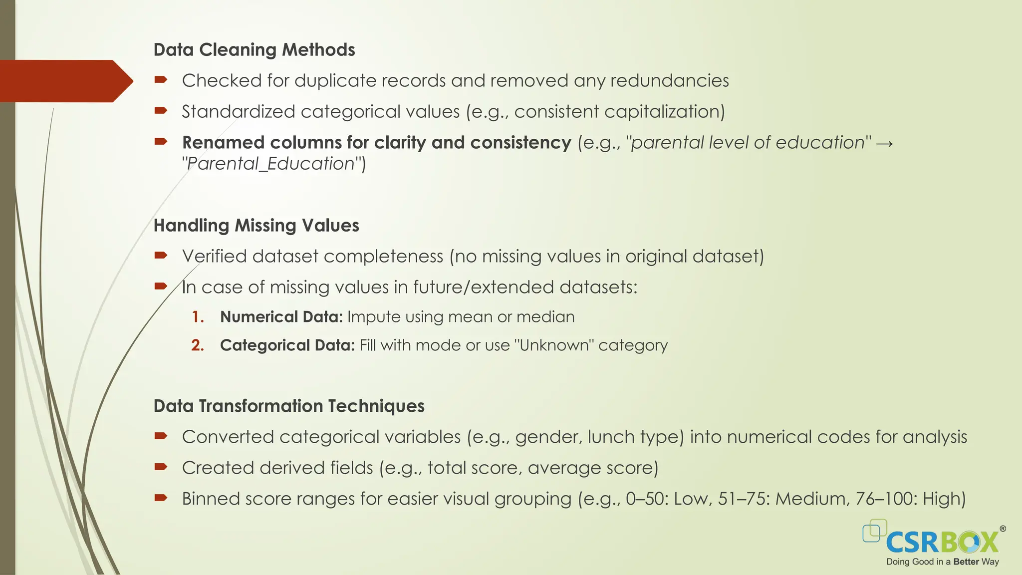 Data Cleaning Methods
 Checked for duplicate records and removed any redundancies
 Standardized categorical values (e.g., consistent capitalization)
 Renamed columns for clarity and consistency (e.g., "parental level of education" →
"Parental_Education")
Handling Missing Values
 Verified dataset completeness (no missing values in original dataset)
 In case of missing values in future/extended datasets:
1. Numerical Data: Impute using mean or median
2. Categorical Data: Fill with mode or use "Unknown" category
Data Transformation Techniques
 Converted categorical variables (e.g., gender, lunch type) into numerical codes for analysis
 Created derived fields (e.g., total score, average score)
 Binned score ranges for easier visual grouping (e.g., 0–50: Low, 51–75: Medium, 76–100: High)
 