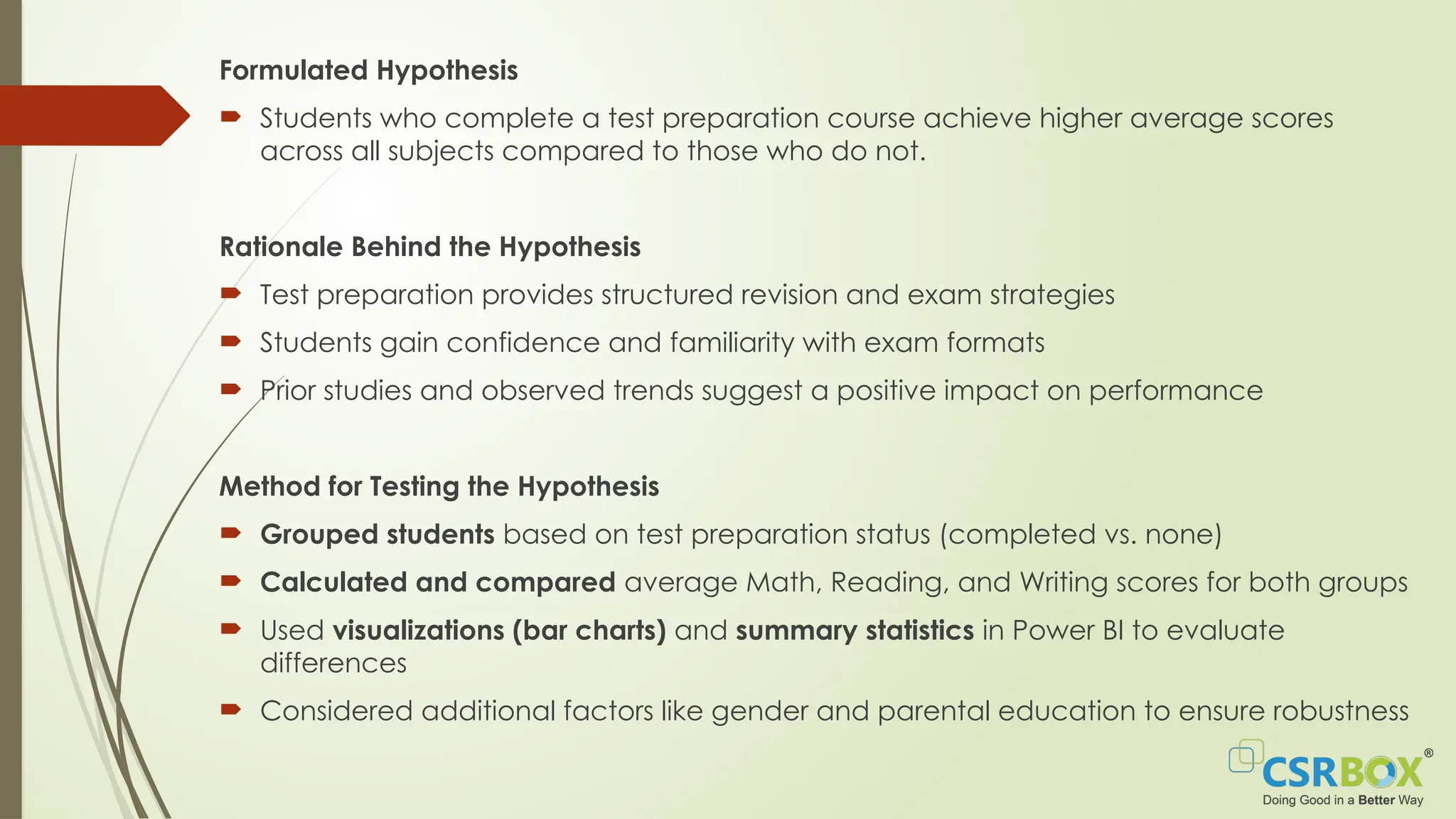 Formulated Hypothesis
 Students who complete a test preparation course achieve higher average scores
across all subjects compared to those who do not.
Rationale Behind the Hypothesis
 Test preparation provides structured revision and exam strategies
 Students gain confidence and familiarity with exam formats
 Prior studies and observed trends suggest a positive impact on performance
Method for Testing the Hypothesis
 Grouped students based on test preparation status (completed vs. none)
 Calculated and compared average Math, Reading, and Writing scores for both groups
 Used visualizations (bar charts) and summary statistics in Power BI to evaluate
differences
 Considered additional factors like gender and parental education to ensure robustness
 