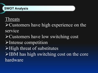 SWOT Analysis
Threats
Customers have high experience on the
service
Customers have low switching cost
Intense competition
High threat of substitutes
IBM has high switching cost on the core
hardware
 
