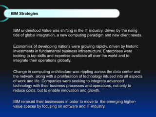 IBM understood Value was shifting in the IT industry, driven by the rising
tide of global integration, a new computing paradigm and new client needs.
Economies of developing nations were growing rapidly, driven by historic
investments in fundamental business infrastructure. Enterprises were
looking to tap skills and expertise available all over the world and to
integrate their operations globally.
Change in computing architecture was rippling across the data center and
the network, along with a proliferation of technology infused into all aspects
of work and life. Companies were seeking to integrate advanced
technology with their business processes and operations, not only to
reduce costs, but to enable innovation and growth.
IBM remixed their businesses in order to move to the emerging higher-
value spaces by focusing on software and IT industry.
IBM Strategies
 