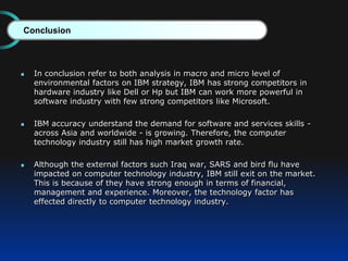  In conclusion refer to both analysis in macro and micro level of
environmental factors on IBM strategy, IBM has strong competitors in
hardware industry like Dell or Hp but IBM can work more powerful in
software industry with few strong competitors like Microsoft.
 IBM accuracy understand the demand for software and services skills -
across Asia and worldwide - is growing. Therefore, the computer
technology industry still has high market growth rate.
 Although the external factors such Iraq war, SARS and bird flu have
impacted on computer technology industry, IBM still exit on the market.
This is because of they have strong enough in terms of financial,
management and experience. Moreover, the technology factor has
effected directly to computer technology industry.
Conclusion
 