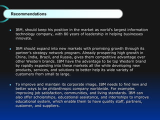  IBM, should keep his position in the market as world's largest information
technology company, with 80 years of leadership in helping businesses
innovate.
 IBM should expand into new markets with promising growth through its
partner's strategy network program. Already prospering high growth in
China, India, Brazil, and Russia, gives them competitive advantage over
other Western brands. IBM have the advantage to be top Western brand
by rapidly expanding into these markets all the while developing new
products, services, and solutions to better help its wide variety of
customers from small to large.
 To improve and maintain its corporate image, IBM needs to find new and
better ways to be philanthropic company worldwide. For examples
improving job satisfaction, communities, and living standards. IBM can
also offer scholarships, educational assistance, and internships to improve
educational system, which enable them to have quality staff, partners,
customer, and suppliers.
Recommendations
 