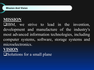 Mission And Vision
MISSION
IBM, we strive to lead in the invention,
development and manufacture of the industry's
most advanced information technologies, including
computer systems, software, storage systems and
microelectronics.
VISION
Solutions for a small plane
 