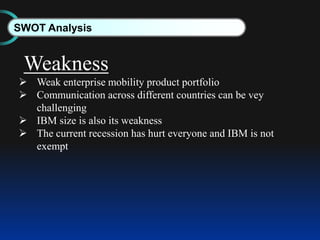 SWOT Analysis
Weakness
 Weak enterprise mobility product portfolio
 Communication across different countries can be vey
challenging
 IBM size is also its weakness
 The current recession has hurt everyone and IBM is not
exempt
 