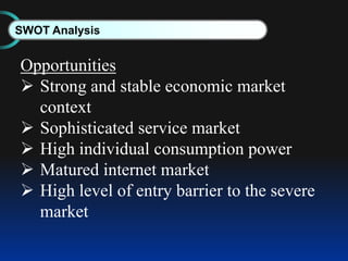 SWOT Analysis
Opportunities
 Strong and stable economic market
context
 Sophisticated service market
 High individual consumption power
 Matured internet market
 High level of entry barrier to the severe
market
 