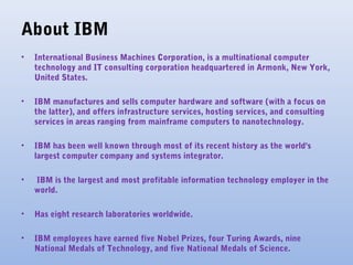 About IBM
• International Business Machines Corporation, is a multinational computer
technology and IT consulting corporation headquartered in Armonk, New York,
United States.
• IBM manufactures and sells computer hardware and software (with a focus on
the latter), and offers infrastructure services, hosting services, and consulting
services in areas ranging from mainframe computers to nanotechnology.
• IBM has been well known through most of its recent history as the world's
largest computer company and systems integrator.
• IBM is the largest and most profitable information technology employer in the
world.
• Has eight research laboratories worldwide.
• IBM employees have earned five Nobel Prizes, four Turing Awards, nine
National Medals of Technology, and five National Medals of Science.
 