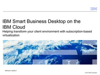 IBM Smart Business Desktop on the
IBM Cloud
Helping transform your client environment with subscription-based
virtualization




 ENP03031-USEN-01
                                                           © 2010 IBM Corporation
 