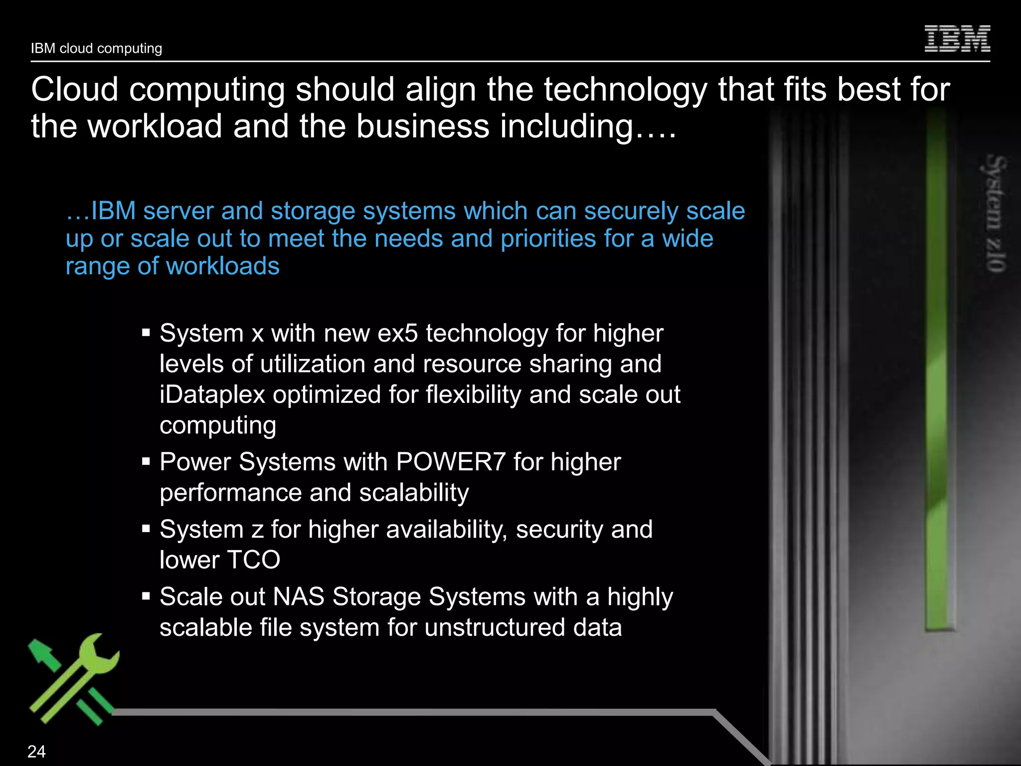 IBM cloud computing


Cloud computing should align the technology that fits best for
the workload and the business including….

     …IBM server and storage systems which can securely scale
     up or scale out to meet the needs and priorities for a wide
     range of workloads

                System x with new ex5 technology for higher
                 levels of utilization and resource sharing and
                 iDataplex optimized for flexibility and scale out
                 computing
                Power Systems with POWER7 for higher
                 performance and scalability
                System z for higher availability, security and
                 lower TCO
                Scale out NAS Storage Systems with a highly
                 scalable file system for unstructured data



                                                                     © 2010 IBM Corporation
24
 