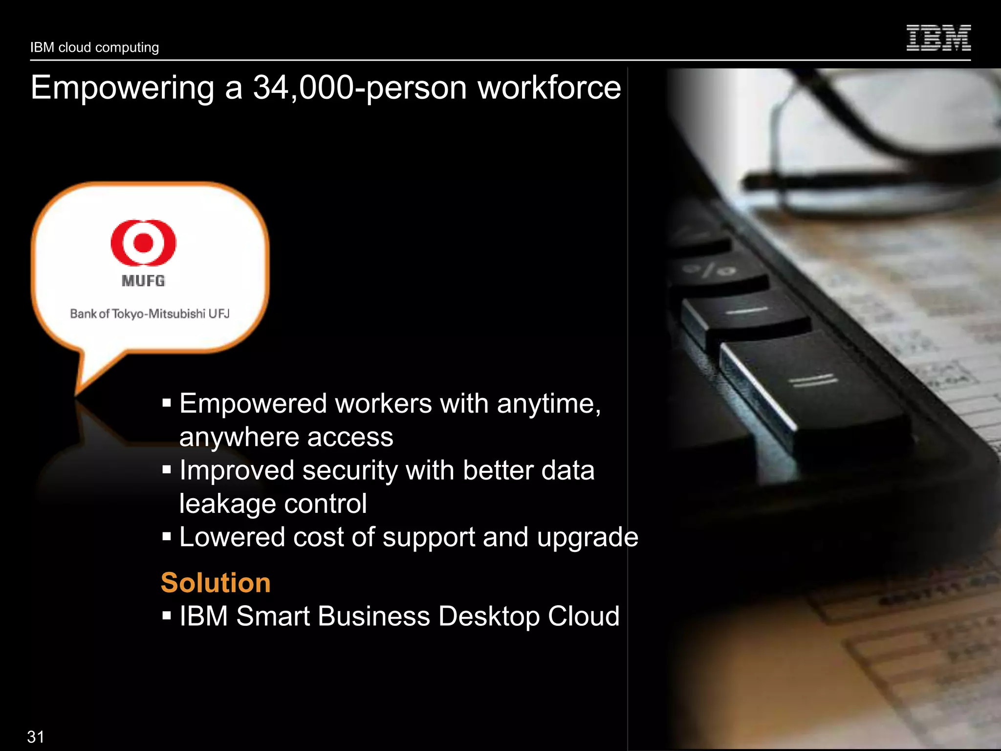 IBM cloud computing


Empowering a 34,000-person workforce




                       Empowered workers with anytime,
                        anywhere access
                       Improved security with better data
                        leakage control
                       Lowered cost of support and upgrade
                      Solution
                       IBM Smart Business Desktop Cloud


                                                              © 2010 IBM Corporation
31
 
