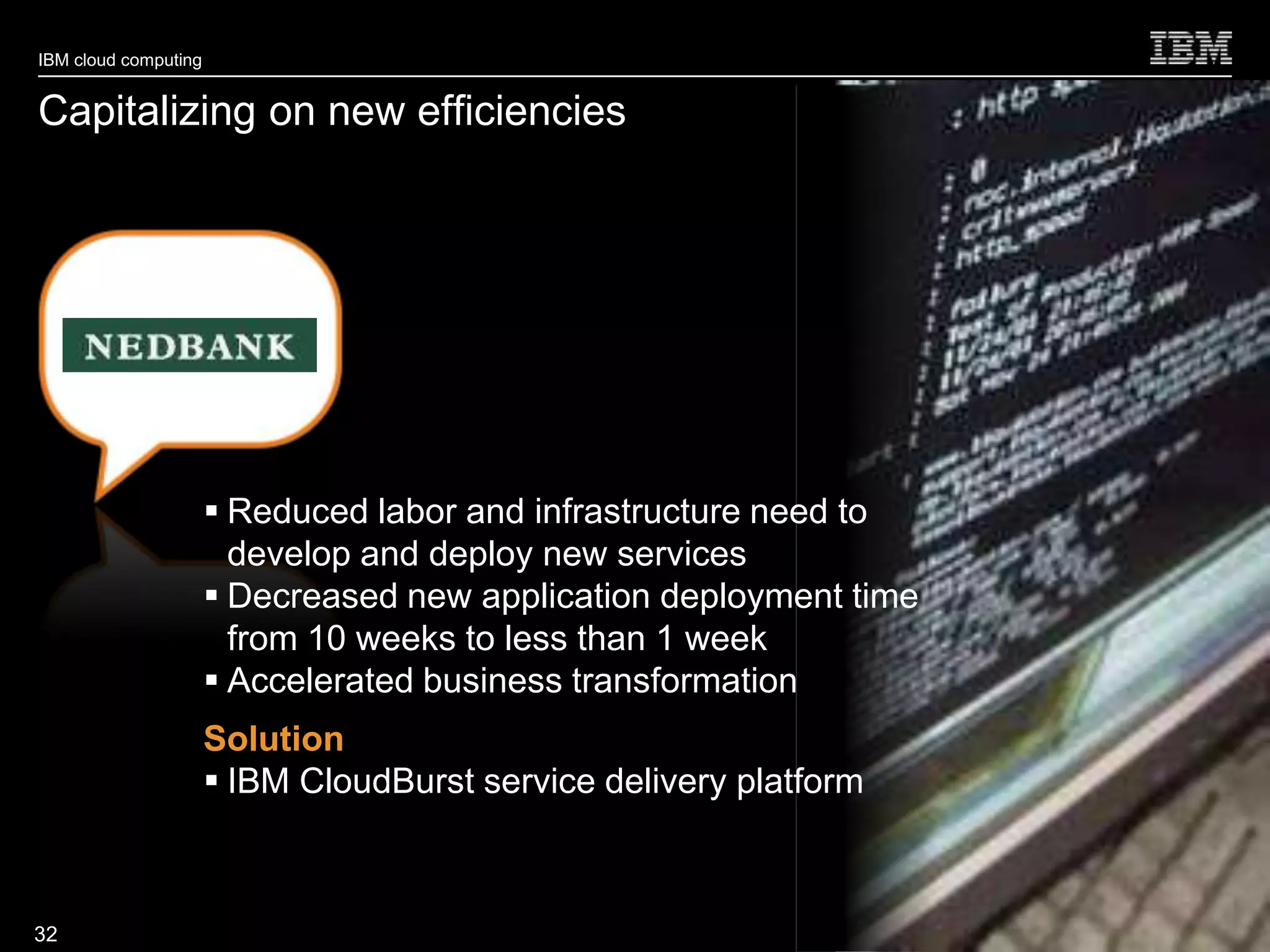 IBM cloud computing


Capitalizing on new efficiencies




                       Reduced labor and infrastructure need to
                        develop and deploy new services
                       Decreased new application deployment time
                        from 10 weeks to less than 1 week
                       Accelerated business transformation
                      Solution
                       IBM CloudBurst service delivery platform


                                                                    © 2010 IBM Corporation
32
 