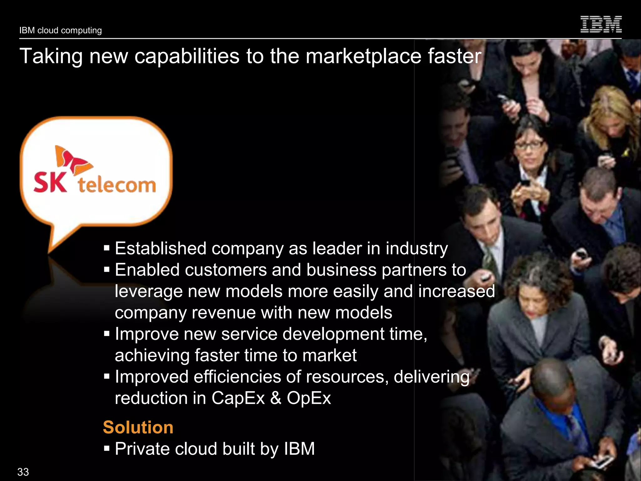 IBM cloud computing


Taking new capabilities to the marketplace faster




                       Established company as leader in industry
                       Enabled customers and business partners to
                        leverage new models more easily and increased
                        company revenue with new models
                       Improve new service development time,
                        achieving faster time to market
                       Improved efficiencies of resources, delivering
                        reduction in CapEx & OpEx
                      Solution
                       Private cloud built by IBM
                                                                         © 2010 IBM Corporation
33
 