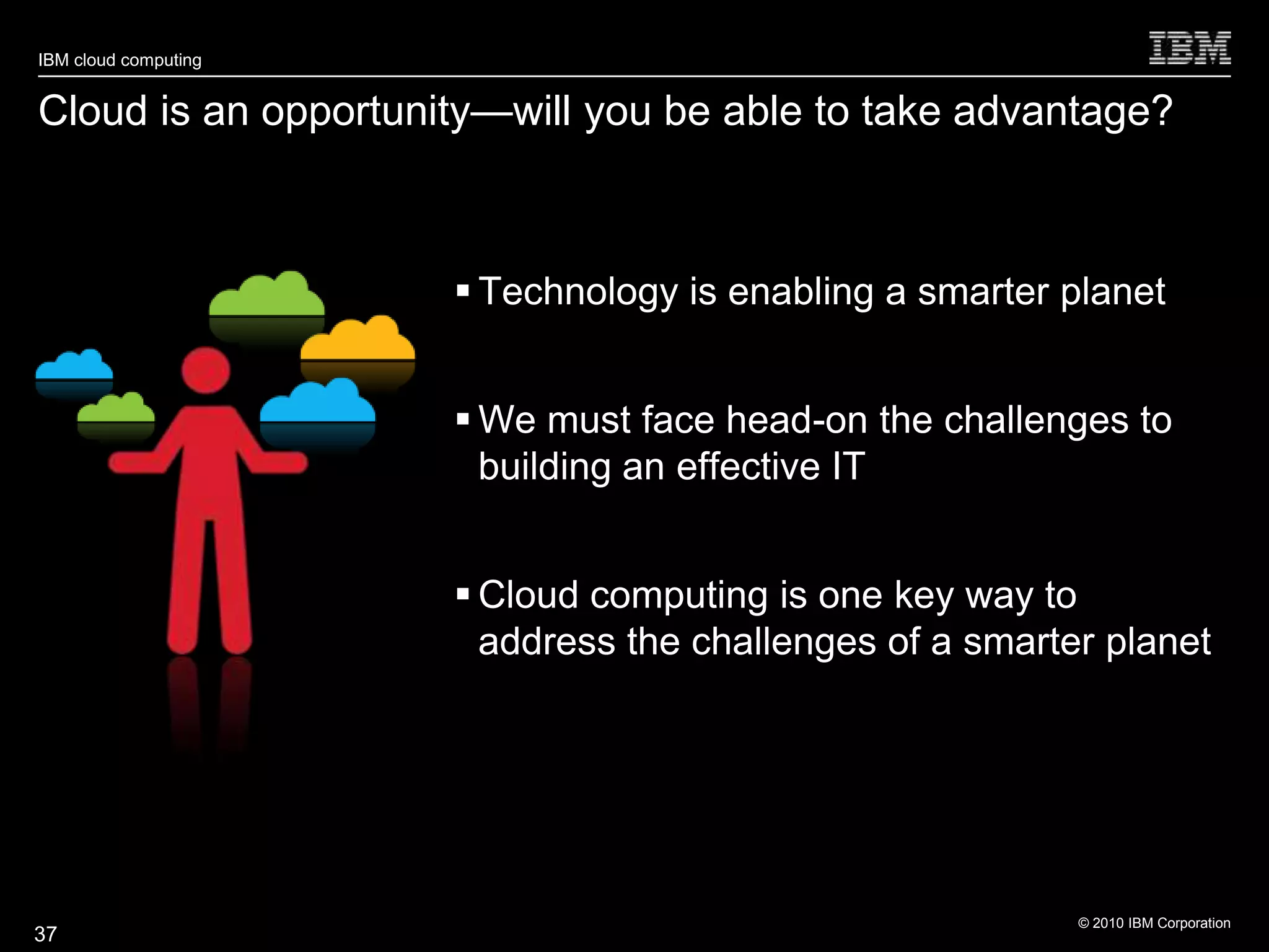 IBM cloud computing


Cloud is an opportunity—will you be able to take advantage?



                       Technology is enabling a smarter planet


                       We must face head-on the challenges to
                        building an effective IT


                       Cloud computing is one key way to
                        address the challenges of a smarter planet




                                                          © 2010 IBM Corporation
37
 
