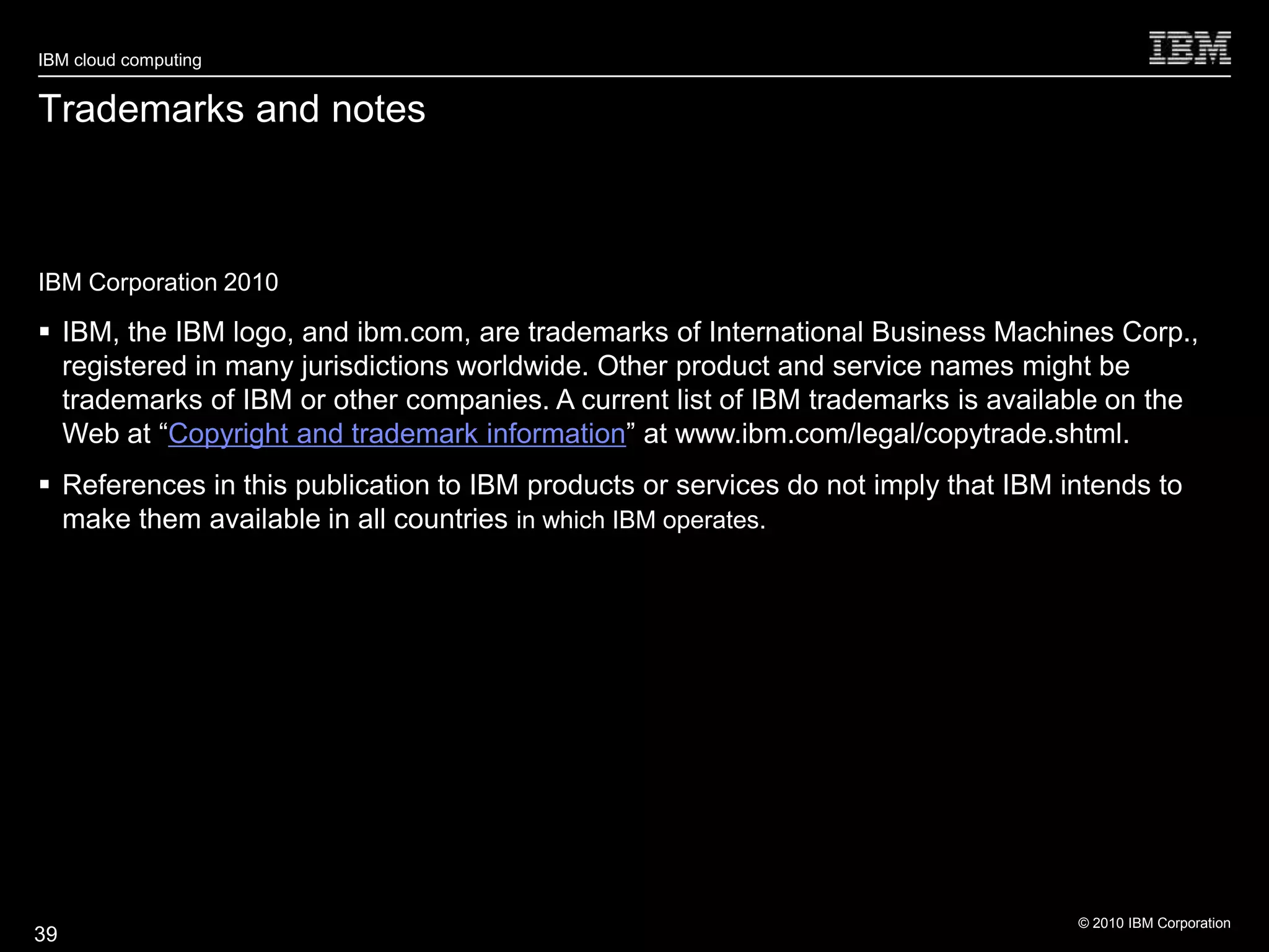 IBM cloud computing


Trademarks and notes



IBM Corporation 2010

 IBM, the IBM logo, and ibm.com, are trademarks of International Business Machines Corp.,
  registered in many jurisdictions worldwide. Other product and service names might be
  trademarks of IBM or other companies. A current list of IBM trademarks is available on the
  Web at ―Copyright and trademark information‖ at www.ibm.com/legal/copytrade.shtml.
 References in this publication to IBM products or services do not imply that IBM intends to
  make them available in all countries in which IBM operates.




                                                                                    © 2010 IBM Corporation
39
 