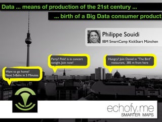 Data ... means of production of the 21st century ...
                              ... birth of a Big Data consumer product


                                                         Philippe Souidi
                                                         IBM SmartCamp KickStart München



                            Party? Pink! is in concert      Hungry? Join Daniel in "The Bird"
                            tonight. Join now!               restaurant, 385 m from here

 Want to go home?
 Next S-Bahn in 5 Minutes




                                                           echofy.me  SMARTER MAPS
 