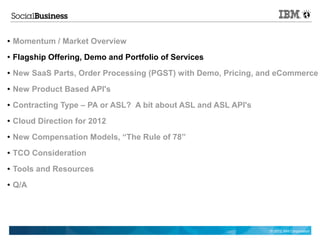 ●   Momentum / Market Overview
●   Flagship Offering, Demo and Portfolio of Services
●   New SaaS Parts, Order Processing (PGST) with Demo, Pricing, and eCommerce
●   New Product Based API's
●   Contracting Type – PA or ASL? A bit about ASL and ASL API's
●   Cloud Direction for 2012
●   New Compensation Models, “The Rule of 78”
●   TCO Consideration
●   Tools and Resources
●   Q/A




                                                                  © 2012 IBM Corporation
 