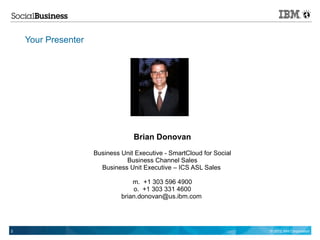 Your Presenter




                                  Brian Donovan
                     Business Unit Executive - SmartCloud for Social
                               Business Channel Sales
                       Business Unit Executive – ICS ASL Sales

                                  m. +1 303 596 4900
                                  o. +1 303 331 4600
                              brian.donovan@us.ibm.com




2                                                                      © 2012 IBM Corporation
 