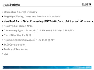 ●   Momentum / Market Overview
●   Flagship Offering, Demo and Portfolio of Services
●   New SaaS Parts, Order Processing (PGST) with Demo, Pricing, and eCommerce
●   New Product Based API's
●   Contracting Type – PA or ASL? A bit about ASL and ASL API's
●   Cloud Direction for 2012
●   New Compensation Models, “The Rule of 78”
●   TCO Consideration
●   Tools and Resources
●   Q/A




    27                                                            © 2012 IBM Corporation
 