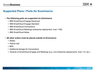 Supported Plans / Parts for Ecommerce

 ●   The following parts are supported via eCommerce
      ● IBM SmartCloud Engage Advanced


      ● IBM SmartCloud Engage Standard


      ● IBM SmartCloud Connections


      ● IBM SmartCloud Meetings (enterprise deployment, host +199)


      ● IBM SmartCloud Notes




 ●   All other orders must be placed outside of eCommerce
      ● iNotes


      ● Hybrid mail


      ● BES


      ● Additional storage for Connections


      ● Variants of SmartCloud Engage and Meetings (e.g. non-enterprise deployments, host +14, etc.)




                                                                                        © 2012 IBM Corporation
 