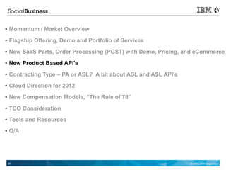 ●   Momentum / Market Overview
●   Flagship Offering, Demo and Portfolio of Services
●   New SaaS Parts, Order Processing (PGST) with Demo, Pricing, and eCommerce
●   New Product Based API's
●   Contracting Type – PA or ASL? A bit about ASL and ASL API's
●   Cloud Direction for 2012
●   New Compensation Models, “The Rule of 78”
●   TCO Consideration
●   Tools and Resources
●   Q/A




    38                                                            © 2012 IBM Corporation
 