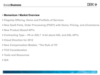 ●   Momentum / Market Overview
●   Flagship Offering, Demo and Portfolio of Services
●   New SaaS Parts, Order Processing (PGST) with Demo, Pricing, and eCommerce
●   New Product Based API's
●   Contracting Type – PA or ASL? A bit about ASL and ASL API's
●   Cloud Direction for 2012
●   New Compensation Models, “The Rule of 78”
●   TCO Consideration
●   Tools and Resources
●   Q/A



    4                                                             © 2012 IBM Corporation
 