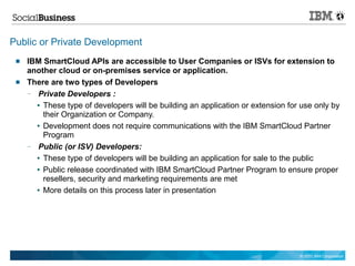 Public or Private Development
    IBM SmartCloud APIs are accessible to User Companies or ISVs for extension to
     another cloud or on-premises service or application.
    There are two types of Developers
     — Private Developers :
       ● These type of developers will be building an application or extension for use only by

         their Organization or Company.
       ● Development does not require communications with the IBM SmartCloud Partner

         Program
     — Public (or ISV) Developers:
       ● These type of developers will be building an application for sale to the public


       ● Public release coordinated with IBM SmartCloud Partner Program to ensure proper

         resellers, security and marketing requirements are met
       ● More details on this process later in presentation




                                                                                  © 2011 IBM Corporation
 