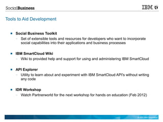 Tools to Aid Development


     Social Business Toolkit
      — Set of extensible tools and resources for developers who want to incorporate
        social capabilities into their applications and business processes

     IBM SmartCloud Wiki
      — Wiki to provided help and support for using and administering IBM SmartCloud

     API Explorer
      — Utility to learn about and experiment with IBM SmartCloud API's without writing
        any code

     IDR Workshop
      —  Watch Partnerworld for the next workshop for hands on education (Feb 2012)




                                                                                © 2011 IBM Corporation
 