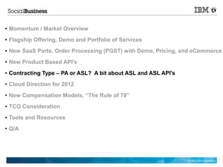 ●   Momentum / Market Overview
●   Flagship Offering, Demo and Portfolio of Services
●   New SaaS Parts, Order Processing (PGST) with Demo, Pricing, and eCommerce
●   New Product Based API's
●   Contracting Type – PA or ASL? A bit about ASL and ASL API's
●   Cloud Direction for 2012
●   New Compensation Models, “The Rule of 78”
●   TCO Consideration
●   Tools and Resources
●   Q/A




                                                                  © 2012 IBM Corporation
 