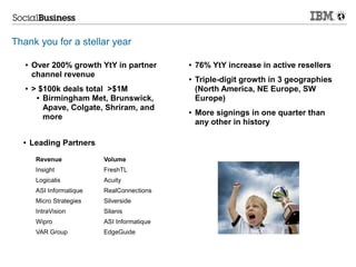Thank you for a stellar year

   ●   Over 200% growth YtY in partner        ●   76% YtY increase in active resellers
       channel revenue                        ●   Triple-digit growth in 3 geographies
   ●   > $100k deals total >$1M                   (North America, NE Europe, SW
        ● Birmingham Met, Brunswick,              Europe)
          Apave, Colgate, Shriram, and        ●   More signings in one quarter than
          more
                                                  any other in history

  ●    Leading Partners

        Revenue            Volume
        Insight            FreshTL
        Logicalis          Acuity
        ASI Informatique   RealConnections
        Micro Strategies   Silverside
        IntraVision        Silanis
        Wipro              ASI Informatique
        VAR Group          EdgeGuide
 