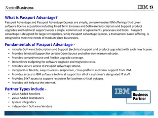 What is Passport Advantage?
Passport Advantage and Passport Advantage Express are simple, comprehensive IBM offerings that cover
software license acquisition including Fixed Term Licenses and Software Subscription and Support product
upgrades and technical support under a single, common set of agreements, processes and tools. Passport
Advantage is designed for larger enterprises, while Passport Advantage Express, a transaction-based offering, is
designed to meet the needs of medium-sized businesses.

Fundamentals of Passport Advantage -
  ●   Includes Software Subscription and Support (technical support and product upgrades) with each new license.
  ●   Provides Selected Support for certain Open Source and other non-warranted code.
  ●   Provides comprehensive and flexible upgrade coverage.
  ●   Streamlines budgeting for software upgrade and migration costs.
  ●   Provides secure access to Passport Advantage Online.
  ●   Incorporates flexible, easy-to-access, responsive, cross-platform customer support from IBM.
  ●   Provides access to IBM software technical support for all of a customer's designated IT staff.
  ●   Provides 24x7 access to support resources for business-critical outages.
  ●   Provides self help via the Internet.

Partner Types include -
  ●   Value Added Resellers
  ●   Value Added Distributers
  ●   System Integrators
  ●   Independent Software Vendors
 