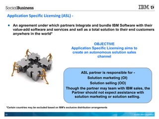 Application Specific Licensing (ASL) -

        An agreement under which partners Integrate and bundle IBM Software with their
         value-add software and services and sell as a total solution to their end customers
         anywhere in the world*

                                                                   OBJECTIVE
                                                      Application Specific Licensing aims to
                                                      create an autonomous solution sales
                                                                    channel



                                                          ASL partner is responsible for -
                                                              Solution marketing (OI)
                                                               Solution selling (OO)
                                                  Though the partner may team with IBM sales, the
                                                     Partner should not expect assistance with
                                                      solution marketing or solution selling.

*Certain countries may be excluded based on IBM's exclusive distribution arrangements

53                                                                                        © 2011 IBM Corporation
 