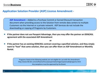 Application Solution Provider (ASP) License Amendment -

       ASP Amendment – Added to a Purchase Commit or Earned Discount transaction
       document when providing access to the Solution from remote data centers to multiple
       Customers via the Internet or a private network. ASP Services do not include the
       downloading or copying of Programs by Customers.

    If the partner does not use Passport Advantage, then you may offer the partner an OEM/ASL
     agreement with the associated ASP Amendment
                                                           or
    If the partner has an existing OEM/ASL contract covering a specified solution, and they simply
     want to “host” that same solution, then you can offer them an ASP Amendment or Monthly
     Rental.



                 Programs listed at the following website are not eligible for use with this Amendment:
                http://www-06.ibm.com/software/lotus/passportadvantage/xspexcludedprograms.html
                                    Any exceptions must be approved by the Brand.


55                                                                                                        © 2011 IBM Corporation
 