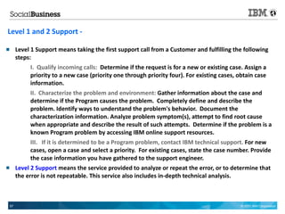 Level 1 and 2 Support -

        Level 1 Support means taking the first support call from a Customer and fulfilling the following
         steps:
              I. Qualify incoming calls: Determine if the request is for a new or existing case. Assign a
              priority to a new case (priority one through priority four). For existing cases, obtain case
              information.
              II. Characterize the problem and environment: Gather information about the case and
              determine if the Program causes the problem. Completely define and describe the
              problem. Identify ways to understand the problem's behavior. Document the
              characterization information. Analyze problem symptom(s), attempt to find root cause
              when appropriate and describe the result of such attempts. Determine if the problem is a
              known Program problem by accessing IBM online support resources.
              III. If it is determined to be a Program problem, contact IBM technical support. For new
              cases, open a case and select a priority. For existing cases, state the case number. Provide
              the case information you have gathered to the support engineer.
        Level 2 Support means the service provided to analyze or repeat the error, or to determine that
         the error is not repeatable. This service also includes in-depth technical analysis.



    57                                                                                          © 2011 IBM Corporation
 