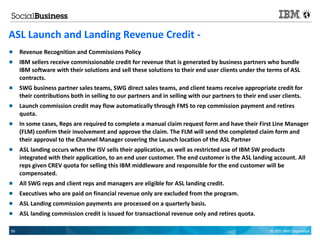 ASL Launch and Landing Revenue Credit -
    Revenue Recognition and Commissions Policy
    IBM sellers receive commissionable credit for revenue that is generated by business partners who bundle
     IBM software with their solutions and sell these solutions to their end user clients under the terms of ASL
     contracts.
    SWG business partner sales teams, SWG direct sales teams, and client teams receive appropriate credit for
     their contributions both in selling to our partners and in selling with our partners to their end user clients.
    Launch commission credit may flow automatically through FMS to rep commission payment and retires
     quota.
    In some cases, Reps are required to complete a manual claim request form and have their First Line Manager
     (FLM) confirm their involvement and approve the claim. The FLM will send the completed claim form and
     their approval to the Channel Manager covering the Launch location of the ASL Partner
    ASL landing occurs when the ISV sells their application, as well as restricted use of IBM SW products
     integrated with their application, to an end user customer. The end customer is the ASL landing account. All
     reps given CREV quota for selling this IBM middleware and responsible for the end customer will be
     compensated.
    All SWG reps and client reps and managers are eligible for ASL landing credit.
    Executives who are paid on financial revenue only are excluded from the program.
    ASL Landing commission payments are processed on a quarterly basis.
    ASL landing commission credit is issued for transactional revenue only and retires quota.

59                                                                                                     © 2011 IBM Corporation
 