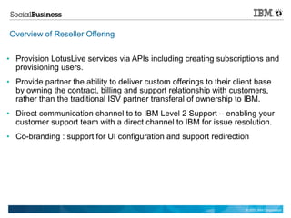 Overview of Reseller Offering

●    Provision LotusLive services via APIs including creating subscriptions and
     provisioning users.
●    Provide partner the ability to deliver custom offerings to their client base
     by owning the contract, billing and support relationship with customers,
     rather than the traditional ISV partner transferal of ownership to IBM.
●    Direct communication channel to to IBM Level 2 Support – enabling your
     customer support team with a direct channel to IBM for issue resolution.
●    Co-branding : support for UI configuration and support redirection




                                                                         © 2011 IBM Corporation
 