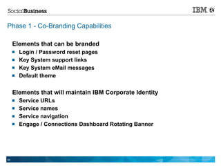 Phase 1 - Co-Branding Capabilities

     Elements that can be branded
        Login / Password reset pages
        Key System support links
        Key System eMail messages
        Default theme


     Elements that will maintain IBM Corporate Identity
        Service URLs
        Service names
        Service navigation
        Engage / Connections Dashboard Rotating Banner




64
 