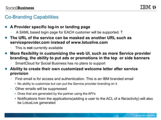 Co-Branding Capabilities
   A Provider specific log-in or landing page
    —       A SAML based login page for EACH customer will be supported. T
   The URL of the service can be masked as another URL such as
    serviceprovider.com instead of www.lotuslive.com
    —   This is not currently available
   More flexibility in customizing the web UI, such as more Service provider
    branding, the ability to put ads or promotions in the top or side banners
    —   SmartCloud for Social Business has no plans to support
   Ability to create their own customized welcome letter after service
    provision
    —   First email is for access and authentication. This is an IBM branded email
        ●   No ability to customize but can put the Service provider branding on it
    —   Other emails will be suppressed
        ●   Ones that are generated by the partner using the API's
        ●   Notifications from the applications(adding a user to the ACL of a file/activity) will also
            be LotusLive generated


                                                                                          © 2011 IBM Corporation
 