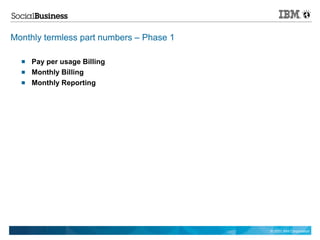 Monthly termless part numbers – Phase 1

     Pay per usage Billing
     Monthly Billing
     Monthly Reporting




                                          © 2011 IBM Corporation
 