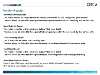 Monthly Reports
Monthly Summary Report
This report should list the parts that the vendor provisioned for that time period (prior month)
The data would be limited to those parts that were provisioned in the last month by that partner only.


Monthly Detail Report
This report is related to the one above, but provides more detail.
The data would be limited to those parts that were provisioned in the last month by that partner only.


Total Summary Report
This is the same as above, but a running total.
The data would be limited to those parts that are currently provisioned by that partner only.


Total Detail Report
This report is related to the one above, but provides more detail.
The data would be limited to those parts that are currently provisioned by that partner only.


Monthly Active Users Report
List and data of all users currently provisioned across all of that reseller's customer's orgs.
Only contains current data, not total (historical)


                                                                                                  © 2011 IBM Corporation
 