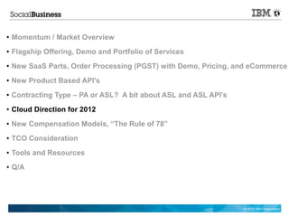 ●   Momentum / Market Overview
●   Flagship Offering, Demo and Portfolio of Services
●   New SaaS Parts, Order Processing (PGST) with Demo, Pricing, and eCommerce
●   New Product Based API's
●   Contracting Type – PA or ASL? A bit about ASL and ASL API's
●   Cloud Direction for 2012
●   New Compensation Models, “The Rule of 78”
●   TCO Consideration
●   Tools and Resources
●   Q/A




                                                                  © 2012 IBM Corporation
 