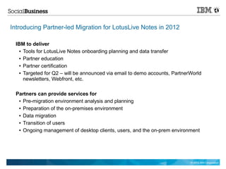 Introducing Partner-led Migration for LotusLive Notes in 2012

 IBM to deliver
  ● Tools for LotusLive Notes onboarding planning and data transfer


  ● Partner education


  ● Partner certification


  ● Targeted for Q2 – will be announced via email to demo accounts, PartnerWorld

    newsletters, Webfront, etc.

 Partners can provide services for
  ● Pre-migration environment analysis and planning


  ● Preparation of the on-premises environment


  ● Data migration


  ● Transition of users


  ● Ongoing management of desktop clients, users, and the on-prem environment




                                                                           © 2012 IBM Corporation
 