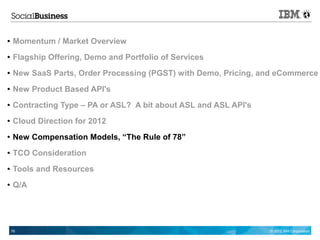●   Momentum / Market Overview
●   Flagship Offering, Demo and Portfolio of Services
●   New SaaS Parts, Order Processing (PGST) with Demo, Pricing, and eCommerce
●   New Product Based API's
●   Contracting Type – PA or ASL? A bit about ASL and ASL API's
●   Cloud Direction for 2012
●   New Compensation Models, “The Rule of 78”
●   TCO Consideration
●   Tools and Resources
●   Q/A




    76                                                            © 2012 IBM Corporation
 