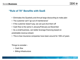 “Rule of 78” Benefits with SaaS

  ●   Eliminates the Quarterly and Annual large discounting to make plan
  ●   The customer can't “go out of maintenance”
  ●   If the customer doesn't pay, we can just shut them off
  ●   Cash flow is the same in January/February as December
  ●   As a small business, can better leverage financing based on
  predictable revenue stream
  ●   This is how insurance companies have been around for 100's of years




  Things to consider -
      ●   Cash flow
      ●   Billing infrastructure


                                                                           © 2012 IBM Corporation
 