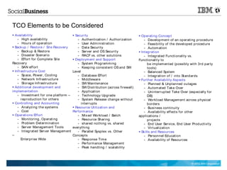 TCO Elements to be Considered
 Availability                           Security                                Operati ng Concept
    - High availability                    - Authentication / Authorization          - Development of an op erating procedur e
    - Hours of operation                   - User Admi nistration                    - Feasibility of t he devel oped procedure
 Backup / Restore / Sit e Recovery        - Dat a Security                          - Autom ation
    - Backup & Restore                     - Server and OS Securit y              Int egration
    - Disast er Scenario                   - RACF vs. ot her solutions               - Int egrat ed Functi onality vs.
    - Effort for Complete Sit e          Deploym ent and Support                Functionalit y to
Recovery                                   - Syst em Programmi ng                       be implem ent ed (possibly wit h 3rd par ty
    - SAN eff ort                          - Keeping consist ent OS and SW              tools)
 Infrastruct ur e Cost                 Level                                        - Balanced Syst em
    - Space, Power, Cooling                - Dat abase Eff ort                       - Int egration of / into St andards
    - Net work Infrastruct ure             - Middleware                           Furt her Availability Aspects
    - Storage Infrastruct ur e             - SW Maintenance                          - Planned & Unplanned outages
 Additional developm ent and              - SW Distribution (across firewall)       - Autom at ed Take Over
implementation                             - Application                             - Uni nterrupted Take Over (especially f or
    - Investm ent f or one platform –      - Technology Upgrade                         DB)
      r eproduction f or ot hers           - Syst em Release change wit hout         - Workload Managem ent across physical
 Controlling and Accounting                  i nt errupts                              borders
    - Analyzing t he syst ems            Resource Utilizati on and                  - Business continui ty
    - Cost                              Perform ance                                 - Availability eff ect s f or other
 Operations Eff ort                       - Mix ed Workload / Batch             applications /
    - Monitoring, Operati ng               - Resource Sharing                           projects
    - Problem Det ermination               - shared not hing vs. shared              - End User Service, End User Productivity
    - Server Managem ent Tools          everyt hi ng                                 - Virt ualization
    - Int egrat ed Server Managem ent      - Parallel Sysplex vs. Ot her          Skills and Resources
–                                       Concepts                                     - Personnel Education
      Enterprise Wide                      - Response Tim e                          - Availability of Resources
                                           - Performance Managem ent
                                           - Peak handling / scal ability



                                                                                                                    © 2012 IBM Corporation
 