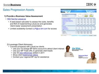 Sales Progression Assets

1) Provide a Business Value Assessment
  ●   ROI Tool for LotusLive
       ● A web-based calculator to assess the costs, benefits

         and ROI of implementing LotusLive and generates
         'client-ready' assessment presentation
       ● Limited availability Contact LLP@us.ibm.com for access




      2) Leverage Client Advocacy
       ●   Connect prospects with LotusLive clients
            ● Use your no-charge BP demo account to attract client interest

            ● Use your BP Trials URL to generate client leads

            ● Use 35 new references added in 2011

            ● Show client testimonial videos

            ● Contact your regional BP rep for assistance




                                                           89                 © 2012 IBM Corporation
 